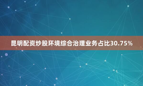 昆明配资炒股环境综合治理业务占比30.75%