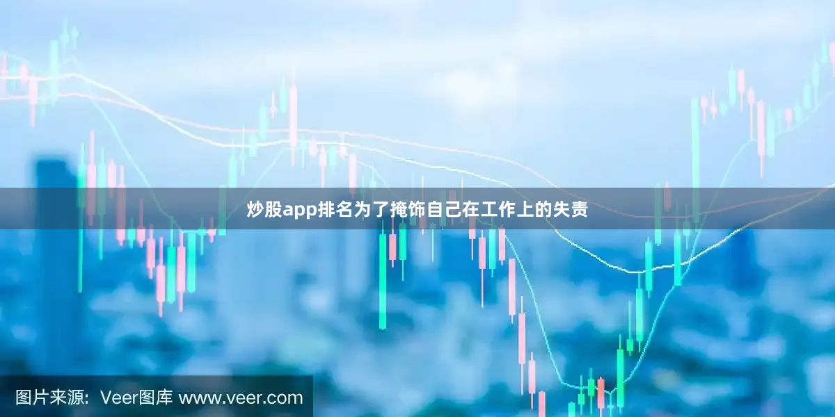 炒股app排名为了掩饰自己在工作上的失责