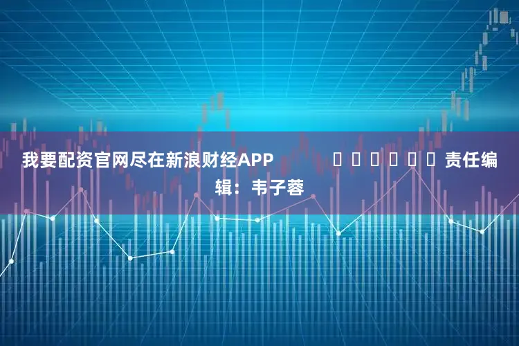 我要配资官网尽在新浪财经APP            						责任编辑：韦子蓉