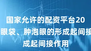 国家允许的配资平台2022对眼袋、肿泡眼的形成起间接作用