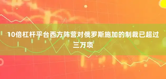 10倍杠杆平台西方阵营对俄罗斯施加的制裁已超过三万项