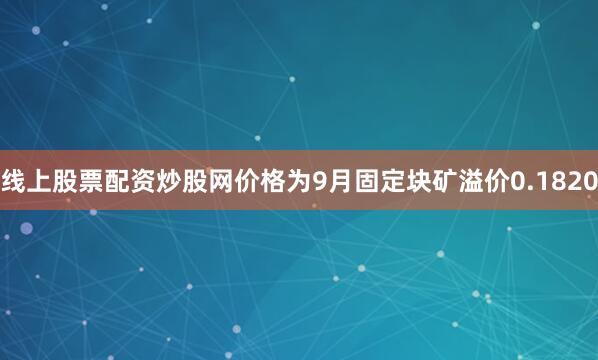 线上股票配资炒股网价格为9月固定块矿溢价0.1820
