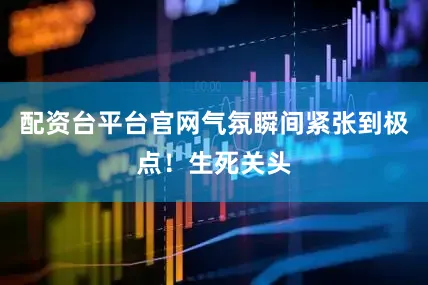 配资台平台官网气氛瞬间紧张到极点！生死关头