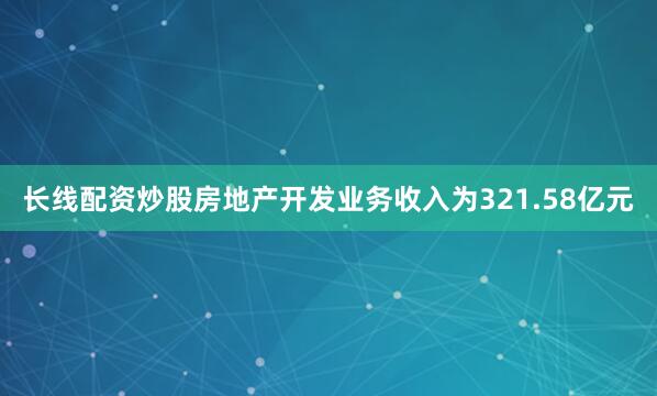 长线配资炒股房地产开发业务收入为321.58亿元