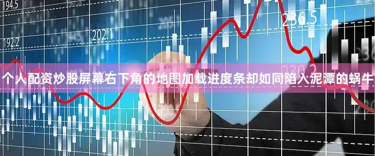 个人配资炒股屏幕右下角的地图加载进度条却如同陷入泥潭的蜗牛