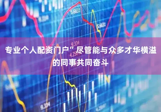 专业个人配资门户”尽管能与众多才华横溢的同事共同奋斗