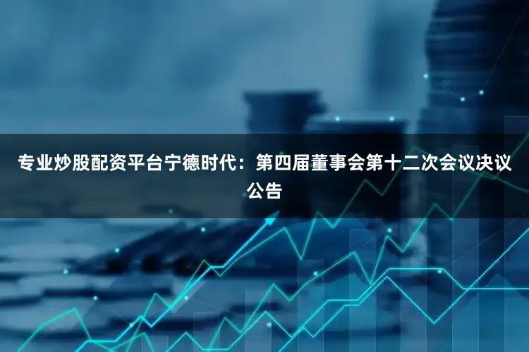 专业炒股配资平台宁德时代：第四届董事会第十二次会议决议公告