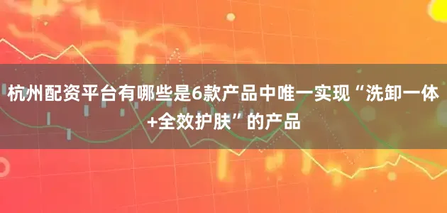 杭州配资平台有哪些是6款产品中唯一实现“洗卸一体+全效护肤”的产品